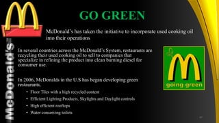 TM
GO GREEN
In several countries across the McDonald’s System, restaurants are
recycling their used cooking oil to sell to companies that
specialize in refining the product into clean burning diesel for
consumer use.
In 2006, McDonalds in the U.S has began developing green
restaurants.
• Floor Tiles with a high recycled content
• Efficient Lighting Products, Skylights and Daylight controls
• High efficient rooftops
• Water conserving toilets
McDonald’s has taken the initiative to incorporate used cooking oil
into their operations
47
 