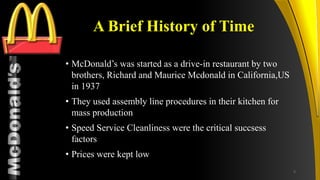 TM
A Brief History of Time
• McDonald’s was started as a drive-in restaurant by two
brothers, Richard and Maurice Mcdonald in California,US
in 1937
• They used assembly line procedures in their kitchen for
mass production
• Speed Service Cleanliness were the critical succsess
factors
• Prices were kept low
5
 