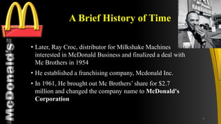 TM
A Brief History of Time
• Later, Ray Croc, distributor for Milkshake Machines
interested in McDonald Business and finalized a deal with
Mc Brothers in 1954
• He established a franchising company, Mcdonald Inc.
• In 1961, He brought out Mc Brothers’ share for $2.7
million and changed the company name to McDonald's
Corporation
6
 