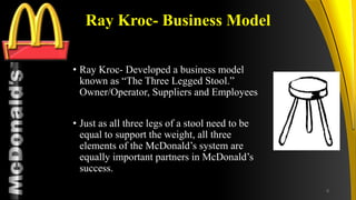 TM
Ray Kroc- Business Model
• Ray Kroc- Developed a business model
known as “The Three Legged Stool.”
Owner/Operator, Suppliers and Employees
• Just as all three legs of a stool need to be
equal to support the weight, all three
elements of the McDonald’s system are
equally important partners in McDonald’s
success.
8
 