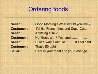 Ordering foods. Seller : Good Morning ! What would you like ? Customer : I’d like French fries and Coca-Cola. Seller : Anything else ? Customer : No, that’s all. / Yes, and…………… Seller : Sure ! wait a minute ……...it’s 50 baht Customer : That’s 50 baht Seller : Here is your meal and your change.