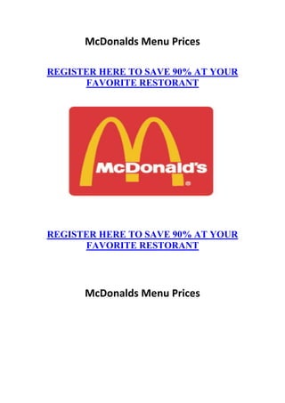 McDonalds Menu Prices

REGISTER HERE TO SAVE 90% AT YOUR
      FAVORITE RESTORANT




REGISTER HERE TO SAVE 90% AT YOUR
      FAVORITE RESTORANT




      McDonalds Menu Prices
 