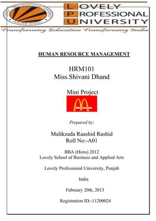 HUMAN RESOURCE MANAGEMENT

HRM101
Miss.Shivani Dhand
Mini Project

Prepared by:

Malikzada Raashid Rashid
Roll No:-A01
BBA (Hons) 2012
Lovely School of Business and Applied Arts
Lovely Professional University, Punjab
India
February 20th, 2013
Registration ID:-11200024

 