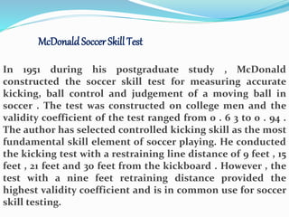 McDonaldSoccer Skill Test
In 1951 during his postgraduate study , McDonald
constructed the soccer skill test for measuring accurate
kicking, ball control and judgement of a moving ball in
soccer . The test was constructed on college men and the
validity coefficient of the test ranged from 0 . 6 3 to 0 . 94 .
The author has selected controlled kicking skill as the most
fundamental skill element of soccer playing. He conducted
the kicking test with a restraining line distance of 9 feet , 15
feet , 21 feet and 30 feet from the kickboard . However , the
test with a nine feet retraining distance provided the
highest validity coefficient and is in common use for soccer
skill testing.
 
