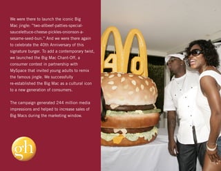 We were there to launch the iconic Big
Mac jingle: ”two-allbeef-patties-special-
saucelettuce-cheese-pickles-onionson-a-
sesame-seed-bun.” And we were there again
to celebrate the 40th Anniversary of this
signature burger. To add a contemporary twist,
we launched the Big Mac Chant-Off, a
consumer contest in partnership with
MySpace that invited young adults to remix
the famous jingle. We successfully
re-established the Big Mac as a cultural icon
to a new generation of consumers.


The campaign generated 244 million media
impressions and helped to increase sales of
Big Macs during the marketing window.
 