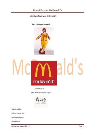 Brand Dossier McDonald’s

                           Literature Review on McDonald’s



                             Part 2: Primary Research




                                 Submitted to

                            Prof. Srinivas Govind Rajan




Submitted By:

Kalyan Kumar Das

Jyotishree Gupta

Amit Kumar

Literature review Part 2                                     Page 1
 