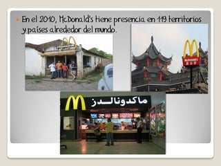    En el 2010, McDonald's tiene presencia en 119 territorios
    y países alrededor del mundo.
 