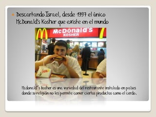    Descartando Israel, desde 1997 el único
    McDonald's Kosher que existe en el mundo




      Mcdonald´s kosher es una variedad del restaurante instalado en países
      donde su religión no les permite comer ciertos productos como el cerdo.
 