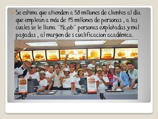    Se estima que atienden a 58 millones de clientes al día
    que emplean a más de 1'5 millones de personas , a las
    cuales se le llama ¨Mcjob¨ personas explotadas y mal
    pagadas , al margen de s cualificacion académica.
 