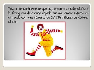 Pese a las controversias que hay entorno a mcdonald´s es
la franquicia de comida rápida que mas dinero ingresa en
el mundo con unos números de 22.774 millones de dólares
al año.
 