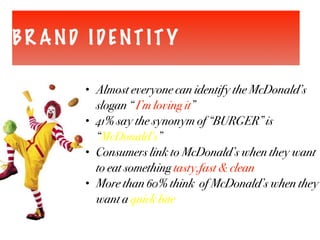 BR AND IDENT ITY
• Almost everyone can identify the McDonald’s
slogan “ I’m loving it”
• 41% say the synonym of “BURGER” is
“McDonald’s”
• Consumers link to McDonald’s when they want
to eat something tasty,fast & clean
• More than 60% think of McDonald’s when they
want a quick bite
 