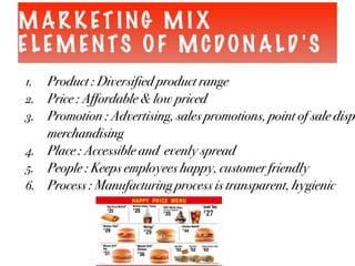 M AR K ET ING M I X
E LEM ENTS OF MCDON ALD 'S
1. Product : Diversified product range
2. Price : Affordable & low priced
3. Promotion : Advertising, sales promotions, point of sale disp
merchandising
4. Place : Accessible and evenly spread
5. People : Keeps employees happy, customer friendly
6. Process : Manufacturing process is transparent, hygienic
 