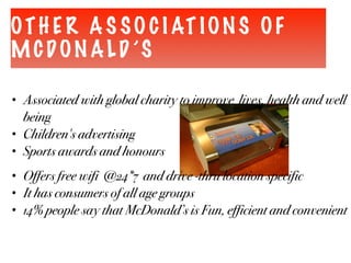 OTH E R A S SO C I AT ION S OF
MCDON ALD ’S
• Associated with global charity to improve lives, health and well
being
• Children's advertising
• Sports awards and honours
• Offers free wifi @24*7 and drive -thru location specific
• It has consumers of all age groups
• 14% people say that McDonald’s is Fun, efficient and convenient
 