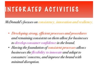 INTEG R ATED A CT I V IT IES
McDonald’s focuses on consistency, innovation and resiliency.
• Developing strong, efficient processes and procedures
and remaining consistent on them allow for businesses
to develop consumer confidence in the brand.
• Having the foundation of consistent processes allows
businesses the flexibility to innovate and adapt to
consumers' concerns, and improve the brand with
minimal disruption.
 
