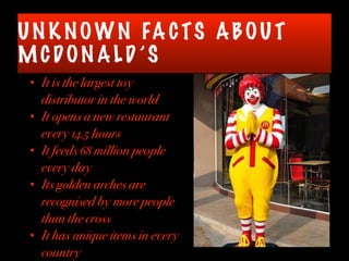 UN K NOWN FA CTS ABOU T
MCDON ALD ’S
• It is the largest toy
distributor in the world
• It opens a new restaurant
every 14.5 hours
• It feeds 68 million people
every day
• Its golden arches are
recognised by more people
than the cross
• It has unique items in every
country
 