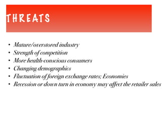 TH R EATS
• Mature/overstored industry
• Strength of competition
• More health-conscious consumers
• Changing demographics
• Fluctuation of foreign exchange rates; Economies
• Recession or down turn in economy may affect the retailer sales
 