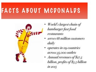 FA CTS ABOU T MCDON ALDS
• World’s largest chain of
hamburger fast food
restaurants
• serves 68 million customers
daily
• operates in 119 countries
across 35,000 outlets
• Annual revenues of $27.5
billion, profits of $5.5 billion
in 2015
 