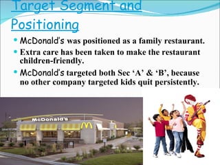 Target Segment and Positioning McDonald’s  was positioned as a family restaurant. Extra care has been taken to make the restaurant children-friendly. McDonald’s   targeted both Sec ‘A’ & ‘B’, because no other company targeted kids quit persistently. 
