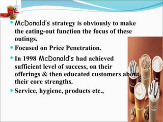 McDonald’s   strategy is obviously to make the eating-out function the focus of these outings. Focused on Price Penetration. In 1998   McDonald’s   had achieved sufficient level of success, on their offerings & then educated customers about their core strengths. Service, hygiene, products etc., 