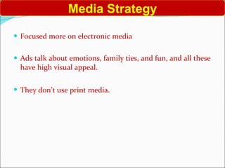 Focused more on electronic media Ads talk about emotions, family ties, and fun, and all these have high visual appeal. They don’t use print media . Media Strategy 