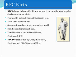 KFC  is based in Louisville, Kentucky, and is the world’s most popular chicken restaurant chain. Founded by Colonel Harland Sanders in 1952. More than 11,000 outlets 85 countries and territories around the world. 8 million customers each day. Yum! Brands  is run by   David Novak, Chairman & CEO  KFC Division  is run by Cheryl Bachelder, President and Chief Concept Officer  