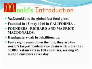 C D onald’s   I ntroduction McDonald’s  is the global fast food giant. Founded in 15 may 1940 in CALIFORNIA . FOUNDERS –RICHARD AND MAURICE MACDONALDS. Headquaters-oak brook,illiona us. Forty eight years down the line, they are the world’s largest food-service chain with more than 30,000 restaurants in 100 countries, serving 46 million customers ever day. 