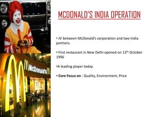 MCDONALD’S INDIA OPERATION

• JV between McDonald’s corporation and two India
partners.

• First restaurant in New Delhi opened on 13th October
1996

•A leading player today.

• Core Focus on : Quality, Environment, Price
 