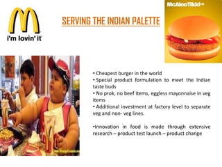 SERVING THE INDIAN PALETTE




        • Cheapest burger in the world
        • Special product formulation to meet the Indian
        taste buds
        • No prok, no beef items, eggless mayonnaise in veg
        items
        • Additional investment at factory level to separate
        veg and non- veg lines.

        •Innovation in food is made through extensive
        research – product test launch – product change
 