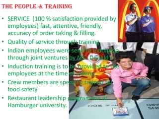 The people & Training
• SERVICE (100 % satisfaction provided by
  employees) fast, attentive, friendly,
  accuracy of order taking & filling.
• Quality of service through training
• Indian employees were send to Indonesia
  through joint ventures by MC. Donald's
• Induction training is to be provided to the
  employees at the time of joining
• Crew members are specially trained for
  food safety
• Restaurant leadership program me at
  Hamburger university.
 