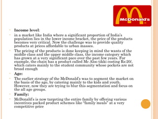 •   Income level:
•   in a market like India where a significant proportion of India’s
    population lies in the lower income bracket, the price of the products
    becomes very critical. Now the challenge was to provide quality
    products at prices affordable to urban masses.
•   The pricing of the products is done keeping in mind the wants of the
    middle class and the upper middle class, the income category which
    has grown at a very significant pace over the past few years. For
    example, the chain has a product called Mc Aloo tikki costing Rs:20/,
    which caters mainly to the student community whose pockets are not
    broad enough
•   Age:
•   The earlier strategy of the McDonald’s was to segment the market on
    the basis of the age, by catering mainly to the kids and youth.
    However, now they are trying to blur this segmentation and focus on
    the all age groups.
•   Family:
•   McDonald’s is now targeting the entire family by offering various
    incentives packed product schemes like “family meals” at a very
    competitive price
 