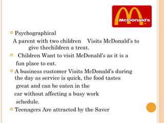  Psychographical
 A parent with two children Visits McDonald’s to
        give thechildren a treat.
 Children Want to visit McDonald’s as it is a

   fun place to eat.
 A business customer Visits McDonald’s during
  the day as service is quick, the food tastes
   great and can be eaten in the
  car without affecting a busy work
   schedule.
 Teenagers Are attracted by the Saver
 