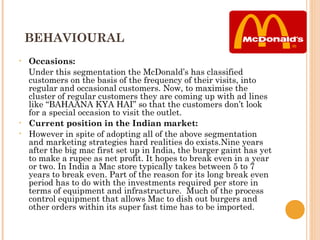 BEHAVIOURAL
•   Occasions:
    Under this segmentation the McDonald’s has classified
    customers on the basis of the frequency of their visits, into
    regular and occasional customers. Now, to maximise the
    cluster of regular customers they are coming up with ad lines
    like “BAHAANA KYA HAI” so that the customers don’t look
    for a special occasion to visit the outlet.
•   Current position in the Indian market:
•   However in spite of adopting all of the above segmentation
    and marketing strategies hard realities do exists.Nine years
    after the big mac first set up in India, the burger gaint has yet
    to make a rupee as net profit. It hopes to break even in a year
    or two. In India a Mac store typically takes between 5 to 7
    years to break even. Part of the reason for its long break even
    period has to do with the investments required per store in
    terms of equipment and infrastructure. Much of the process
    control equipment that allows Mac to dish out burgers and
    other orders within its super fast time has to be imported.
 