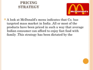 PRICING
           STRATEGY


   A look at McDonald’s menu indicates that Co. has
    targeted mass market in India .All or most of the
    products have been priced in such a way that average
    Indian consumer can afford to enjoy fast food with
    family .This strategy has been dictated by the
 
 
