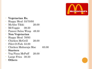 •   Vegetarian Rs.
•   Happy Meal 55/70/93
•   McAloo Tikki       20.00
•   McVeggie     39.50
•   Paneer Salsa Wrap 49.50
•   Non Vegetarian
•   Happy Meal 70/93
•   Chicken McGrill    20.00
•   Filet-O-Fish 53.00
•   Chicken Maharaja Mac       63.00
•   Starters
•   Veg Pizza McPuff   20.00
•   Large Fries 38.50
•   Others
 