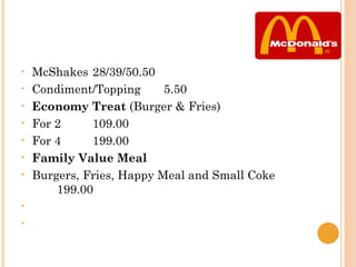 •   McShakes 28/39/50.50
•   Condiment/Topping      5.50
•   Economy Treat (Burger & Fries)
•   For 2     109.00
•   For 4     199.00
•   Family Value Meal
•   Burgers, Fries, Happy Meal and Small Coke
        199.00
•

•    
 