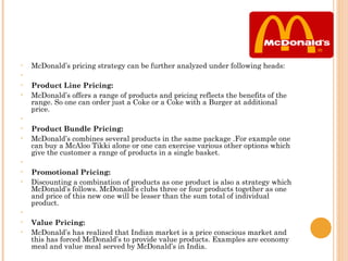 •   McDonald’s pricing strategy can be further analyzed under following heads:
•
•   Product Line Pricing:
•   McDonald’s offers a range of products and pricing reflects the benefits of the
    range. So one can order just a Coke or a Coke with a Burger at additional
    price.
•    
•   Product Bundle Pricing:
•   McDonald’s combines several products in the same package .For example one
    can buy a McAloo Tikki alone or one can exercise various other options which
    give the customer a range of products in a single basket.
•    
•   Promotional Pricing:
•   Discounting a combination of products as one product is also a strategy which
    McDonald’s follows. McDonald’s clubs three or four products together as one
    and price of this new one will be lesser than the sum total of individual
    product.
•    
•   Value Pricing:
•   McDonald’s has realized that Indian market is a price conscious market and
    this has forced McDonald’s to provide value products. Examples are economy
    meal and value meal served by McDonald’s in India.
 