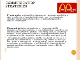 PROMOTION AND
    COMMUNICATION
    STRATEGIES

•   Promotion is a key ingredient in marketing campaigns, consisting of
    diverse collection of incentive tools, mostly short term, design to
    stimulate quicker or greater purchase of particular product or
    services by consumer.


•   Communication is a means to convey the message to the
    consumers. The consumer tends to remember just one thing from any
    communication about the product -- one strong claim, or one strong
    concept. Unique communications that are simple enough to make a
    connection with the consumers create excitement about your brand.
    Strong communication concepts are the foundation for success of a
    product. In an environment of ever increasing clutter, the message
    can't afford to go unnoticed. "A strong product concept along with a
    commitment to establish your brand through good communication"
    generates positive attention and that's crucial to succeed in the
    marketplace.
    
    
 