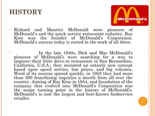 HISTORY

•   Richard and Maurice McDonald were pioneers of
    McDonald’s and the quick service restaurant industry. Ray
    Kroc was the founder of McDonald’s Corporation.
    McDonald’s success today is rooted in the work of all three.

•               In the late 1940s, Dick and Mac McDonald’s
    pioneers of McDonald’s were searching for a way to
    improve their little drive-in restaurant in San Bernardino,
    California, U.S.A.; they invented an entirely new concept
    based upon speed service, low prices, and big volumes.
    Word of its success spread quickly, in 1952 they had more
    than 300 franchising inquiries a month from all over the
    country. Joining of Ray Kroc in 1954, and foundation of the
    company that evolved into McDonald’s Corporation was
    the major turning point in the history of McDonald’s.
    McDonald’s is now the largest and best-known foodservice
    retailer.
 