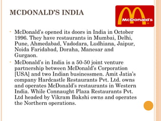 MCDONALD’S INDIA

•   McDonald’s opened its doors in India in October
    1996. They have restaurants in Mumbai, Delhi,
    Pune, Ahmedabad, Vadodara, Ludhiana, Jaipur,
    Noida Faridabad, Doraha, Manesar and
    Gurgaon.
•   McDonald’s in India is a 50-50 joint venture
    partnership between McDonald’s Corporation
    [USA] and two Indian businessmen. Amit Jatia’s
    company Hardcastle Restaurants Pvt. Ltd. owns
    and operates McDonald’s restaurants in Western
    India. While Connaught Plaza Restaurants Pvt.
    Ltd headed by Vikram Bakshi owns and operates
    the Northern operations.
 