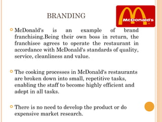 BRANDING
   McDonald's      is    an   example  of   brand
    franchising.Being their own boss in return, the
    franchisee agrees to operate the restaurant in
    accordance with McDonald's standards of quality,
    service, cleanliness and value.
 
   The cooking processes in McDonald's restaurants
    are broken down into small, repetitive tasks,
    enabling the staff to become highly efficient and
    adept in all tasks.
 
   There is no need to develop the product or do
    expensive market research.
 