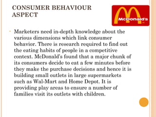 CONSUMER BEHAVIOUR
    ASPECT

•   Marketers need in-depth knowledge about the
    various dimensions which link consumer
    behavior. There is research required to find out
    the eating habits of people in a competitive
    context. McDonald’s found that a major chunk of
    its consumers decide to eat a few minutes before
    they make the purchase decisions and hence it is
    building small outlets in large supermarkets
    such as Wal-Mart and Home Depot. It is
    providing play areas to ensure a number of
    families visit its outlets with children.
 