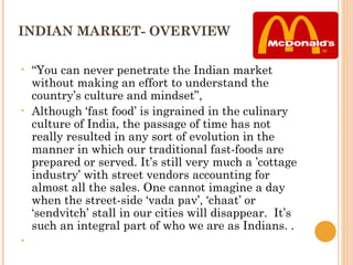 INDIAN MARKET- OVERVIEW

•   “You can never penetrate the Indian market
    without making an effort to understand the
    country’s culture and mindset”,
•   Although ‘fast food’ is ingrained in the culinary
    culture of India, the passage of time has not
    really resulted in any sort of evolution in the
    manner in which our traditional fast-foods are
    prepared or served. It’s still very much a ’cottage
    industry’ with street vendors accounting for
    almost all the sales. One cannot imagine a day
    when the street-side ‘vada pav’, ‘chaat’ or
    ‘sendvitch’ stall in our cities will disappear. It’s
    such an integral part of who we are as Indians. .
•    
 