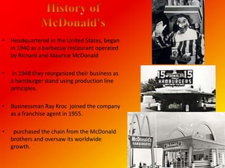 • Headquartered in the United States, began
  in 1940 as a barbecue restaurant operated
  by Richard and Maurice McDonald

•   in 1948 they reorganized their business as
    a hamburger stand using production line
    principles.

• Businessman Ray Kroc joined the company
  as a franchise agent in 1955.

•    purchased the chain from the McDonald
    brothers and oversaw its worldwide
    growth.
 