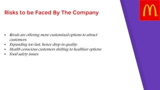 Risks to be Faced By The Company
• Rivals are offering more customized options to attract
customers.
• Expanding too fast, hence drop in quality.
• Health conscious customers shifting to healthier options
• Food safety issues.
 