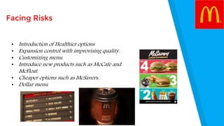 Facing Risks
• Introduction of Healthier options
• Expansion control with improvising quality.
• Customizing menu.
• Introduce new products such as McCafe and
McFloat.
• Cheaper options such as McSavers.
• Dollar menu
 