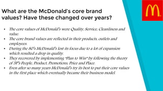 What are the McDonald’s core brand
values? Have these changed over years?
• The core values of McDonald’s were Quality, Service, Cleanliness and
value.
• The core brand values are reflected in their products, outlets and
employees.
• During the 80’s McDonald’s lost its focus due to a lot of expansion
which resulted a drop in quality.
• They recovered by implementing “Plan to Win” by following the theory
of 5P’s People, Product, Promotions, Price and Place.
• Even after so many years McDonald’s try its best to put their core values
in the first place which eventually became their business model.
 