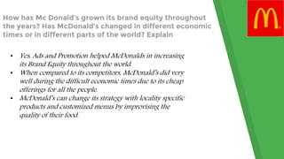 How has Mc Donald’s grown its brand equity throughout
the years? Has McDonald’s changed in different economic
times or in different parts of the world? Explain
• Yes, Ads and Promotion helped McDonalds in increasing
its Brand Equity throughout the world.
• When compared to its competitors, McDonald’s did very
well during the difficult economic times due to its cheap
offerings for all the people.
• McDonald’s can change its strategy with locality specific
products and customized menus by improvising the
quality of their food.
 