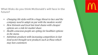 What Risks do you think McDonald’s will face in the
future?
• Changing life styles will be a huge threat to face and the
company need to adapt on par with the modern world.
• New Entrants and local fast food chains with cheaper
options are a risk for market share.
• Health conscious people are opting for healthier options
in the menu.
• Substitute products with increasing competition in fast
food sector brought new products such as Pizza which
may lure customers.
 