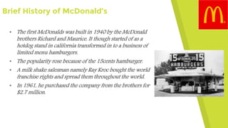 Brief History of McDonald’s
• The first McDonalds was built in 1940 by the McDonald
brothers Richard and Maurice. It though started of as a
hotdog stand in california transformed in to a business of
limited menu hamburgers.
• The popularity rose because of the 15cents hamburger.
• A milk shake salesman namely Ray Kroc bought the world
franchise rights and spread them throughout the world.
• In 1961, he purchased the company from the brothers for
$2.7 million.
 