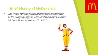 Brief History of McDonald’s
• The world famous golden arches were incoporated
in the company logo in 1962 and the mascot Ronald
McDonald was introduced in 1967.
 